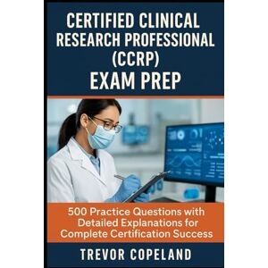 Copeland, Trevor Certified Clinical Research Professional (CCRP) Exam Prep: 500 Practice Questions with Detailed Explanations for Complete Certification Success Copeland, Trevor Certified Clinical Research Professional (CCRP) Exam Prep: 500 Practice Questions with Detailed Explanations for Complete Certification Success