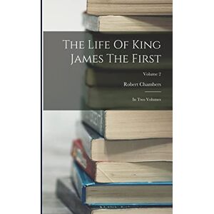 Chambers, Robert The Life Of King James The First: In Two Volumes; Volume 2 Chambers, Robert The Life Of King James The First: In Two Volumes; Volume 2