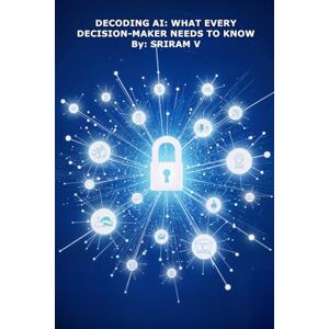 V, Sriram Decoding AI: What Every Decision-Maker Needs to Know: How Boards, CEOs, and Leaders Can Navigate the AI Shift with Confidence V, Sriram Decoding AI: What Every Decision-Maker Needs to Know: How Boards, CEOs, and Leaders Can Navigate the AI Shift with Confidence