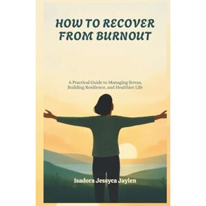 Jessyca Jaylen, Isadora HOW TO RECOVER FROM BURNOUT: A Practical Guide to Managing Stress, Building Resilience, and Healthier Life Jessyca Jaylen, Isadora HOW TO RECOVER FROM BURNOUT: A Practical Guide to Managing Stress, Building Resilience, and Healthier Life