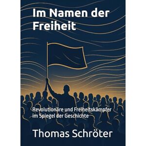 Schröter, Thomas Im Namen der Freiheit: Revolutionäre und Freiheitskämpfer im Spiegel der Geschichte Schröter, Thomas Im Namen der Freiheit: Revolutionäre und Freiheitskämpfer im Spiegel der Geschichte