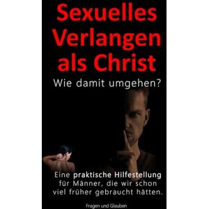 Fragen und Glauben Sexuelles Verlangen als Christ Wie damit umgehen?: Der Umgang mit dem eigenen sexuellen Verlangen als christlicher Mann Fragen und Glauben Sexuelles Verlangen als Christ Wie damit umgehen?: Der Umgang mit dem eigenen sexuellen Verlangen als christlicher Mann