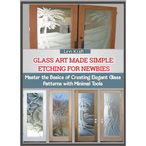 KRAFT, LEVI GLASS ART MADE SIMPLE: ETCHING FOR NEWBIES: Master the Basics of Creating Elegant Glass Patterns with Minimal Tools KRAFT, LEVI GLASS ART MADE SIMPLE: ETCHING FOR NEWBIES: Master the Basics of Creating Elegant Glass Patterns with Minimal Tools