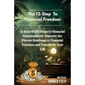 Felix, Donald THE 12-STEP FINANCIAL FREEDOM: 12 Real-World Steps to Financial Independence: Discover the Proven Roadmap to Financial Freedom and Transform Your Life Felix, Donald THE 12-STEP FINANCIAL FREEDOM: 12 Real-World Steps to Financial Independence: Discover the Proven Roadmap to Financial Freedom and Transform Your Life