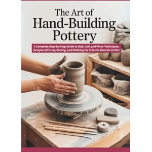 Jasper, Rowan The Art of Hand-Building Pottery: A Complete Step-by-Step Guide to Slab, Coil, and Pinch Techniques, Sculptural Forms, Glazing, and Finishing for Creative Ceramic Artists Jasper, Rowan The Art of Hand-Building Pottery: A Complete Step-by-Step Guide to Slab, Coil, and Pinch Techniques, Sculptural Forms, Glazing, and Finishing for Creative Ceramic Artists