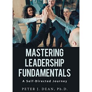 Dean PH D, Peter J Mastering Leadership Fundamentals: A Self-Directed Journey Dean PH D, Peter J Mastering Leadership Fundamentals: A Self-Directed Journey
