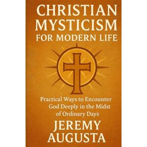 Augusta, Jeremy Christian Mysticism for Modern Life: Practical Ways to Encounter God Deeply in the Midst of Ordinary Days Augusta, Jeremy Christian Mysticism for Modern Life: Practical Ways to Encounter God Deeply in the Midst of Ordinary Days