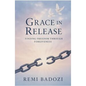 Badozi, Remi Grace in Release: Finding Freedom Through Forgiveness: A Christian Journey to Healing, Peace, and Purpose Badozi, Remi Grace in Release: Finding Freedom Through Forgiveness: A Christian Journey to Healing, Peace, and Purpose