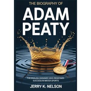 K. Nelson, Jerry THE BIOGRAPHY OF ADAM PEATY: The English swimmer who redefined success in water sports K. Nelson, Jerry THE BIOGRAPHY OF ADAM PEATY: The English swimmer who redefined success in water sports