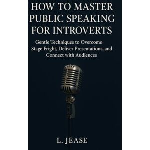 Jease, L. How to Master Public Speaking for Introverts: Gentle Techniques to Overcome Stage Fright, Deliver Confident Presentations, and Connect with Audiences Jease, L. How to Master Public Speaking for Introverts: Gentle Techniques to Overcome Stage Fright, Deliver Confident Presentations, and Connect with Audiences