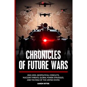 Ritter, Aaron Chronicles of Future Wars: 2022-2035, Geopolitical Conflicts, Nuclear Threats, Global Power Struggles, and the Role of the United States Ritter, Aaron Chronicles of Future Wars: 2022-2035, Geopolitical Conflicts, Nuclear Threats, Global Power Struggles, and the Role of the United States