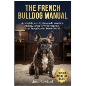 Rowland, John THE FRENCH BULLDOG MANUAL: A Complete Step-By-Step Guide to Raising, Training, Caring For Your Frenchie — From Puppyhood to Senior Health Rowland, John THE FRENCH BULLDOG MANUAL: A Complete Step-By-Step Guide to Raising, Training, Caring For Your Frenchie — From Puppyhood to Senior Health