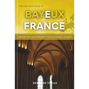 Trails, Heritage Heritage Travel Guide to Bayeux France: Insider Tips and Itinerary for a Splendid Journey (Heritage Trails France) Trails, Heritage Heritage Travel Guide to Bayeux France: Insider Tips and Itinerary for a Splendid Journey (Heritage Trails France)