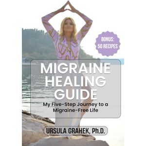 Grahek Ph.D., Ursula MIGRAINE HEALING GUIDE: My Five-Step Journey to a Migraine-Free Life, Bonus: 50 Recipes Grahek Ph.D., Ursula MIGRAINE HEALING GUIDE: My Five-Step Journey to a Migraine-Free Life, Bonus: 50 Recipes