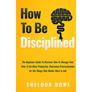 Howe, Sheldon How to Be Disciplined: The Beginner’s Guide to Discovering How to Manage Time, Become More Productive, Overcome Procrastination, and Focus on the Things That Matter Most in Life Howe, Sheldon How to Be Disciplined: The Beginner’s Guide to Discovering How to Manage Time, Become More Productive, Overcome Procrastination, and Focus on the Things That Matter Most in Life