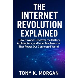 MORGAN, TONY K. The Internet Revolution Explained: How it works: Discover the History, Architecture, and Inner Mechanisms That Power Our Connected World (Technology and Science History books) MORGAN, TONY K. The Internet Revolution Explained: How it works: Discover the History, Architecture, and Inner Mechanisms That Power Our Connected World (Technology and Science History books)