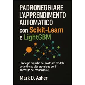 D. Asher, Mark Padroneggiare l'apprendimento automatico con Scikit-Learn e LightGBM: Strategie pratiche per costruire modelli potenti e ad alta precisione per il successo nel mondo reale D. Asher, Mark Padroneggiare l'apprendimento automatico con Scikit-Learn e LightGBM: Strategie pratiche per costruire modelli potenti e ad alta precisione per il successo nel mondo reale