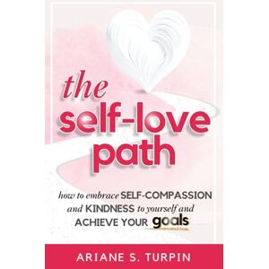 Turpin, Ariane The Self-Love Path: How to Embrace Self-Compassion and Kindness to Yourself and Achieve Your Goals Turpin, Ariane The Self-Love Path: How to Embrace Self-Compassion and Kindness to Yourself and Achieve Your Goals