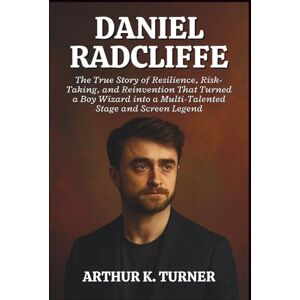 K. TURNER, ARTHUR DANIEL RADCLIFFE: The True Story of Resilience, Risk-Taking, and Reinvention That Turned a Boy Wizard into a Multi-Talented Stage and Screen Legend K. TURNER, ARTHUR DANIEL RADCLIFFE: The True Story of Resilience, Risk-Taking, and Reinvention That Turned a Boy Wizard into a Multi-Talented Stage and Screen Legend