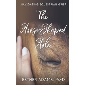Adams Psy.D, Esther The Horse-Shaped Hole: Navigating Equestrian Grief Adams Psy.D, Esther The Horse-Shaped Hole: Navigating Equestrian Grief