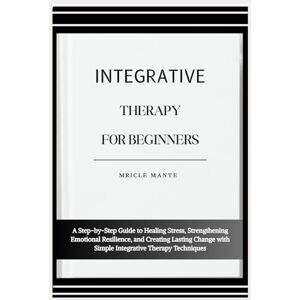 MANTE, MRICLE INTEGRATIVE THERAPY FOR BEGINNERS: A Step-by-Step Guide to Healing Stress, Strengthening Emotional Resilience, and Creating Lasting Change with Simple Integrative Therapy Techniques MANTE, MRICLE INTEGRATIVE THERAPY FOR BEGINNERS: A Step-by-Step Guide to Healing Stress, Strengthening Emotional Resilience, and Creating Lasting Change with Simple Integrative Therapy Techniques