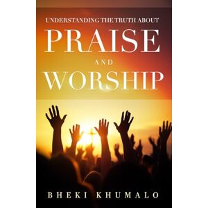 Khumalo, Bheki Understanding the truth about Praise and Worship Khumalo, Bheki Understanding the truth about Praise and Worship