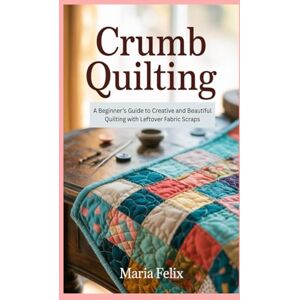 Felix, Maria Crumb Quilting: A Beginner’s Guide to Creative and Beautiful Quilting with Leftover Fabric Scraps Felix, Maria Crumb Quilting: A Beginner’s Guide to Creative and Beautiful Quilting with Leftover Fabric Scraps