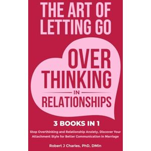 Charles, Robert J The Art of Letting Go of Overthinking in Relationships (3 Books in 1): Stop Overthinking and Relationship Anxiety, Discover Your Attachment Style for Better Communication in Marriage Charles, Robert J The Art of Letting Go of Overthinking in Relationships (3 Books in 1): Stop Overthinking and Relationship Anxiety, Discover Your Attachment Style for Better Communication in Marriage