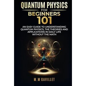 Gavillet, M.M. QUANTUM PHYSICS FOR BEGINNERS 101: AN EASY GUIDE TO UNDERSTANDING QUANTUM PHYSICS, THE THEORIES AND APPLICATIONS IN DAILY LIFE WITHOUT THE MATH Gavillet, M.M. QUANTUM PHYSICS FOR BEGINNERS 101: AN EASY GUIDE TO UNDERSTANDING QUANTUM PHYSICS, THE THEORIES AND APPLICATIONS IN DAILY LIFE WITHOUT THE MATH