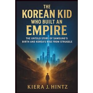 J. Hintz, Kiera The Korean Kid Who Built an Empire: The Untold Story of Samsung’s Birth and Korea’s Rise from Struggle J. Hintz, Kiera The Korean Kid Who Built an Empire: The Untold Story of Samsung’s Birth and Korea’s Rise from Struggle