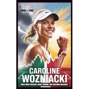 J. Lorio, Frank CAROLINE WOZNIACKI: Grace Under Pressure: Rising, Reigning, and Redefining Greatness J. Lorio, Frank CAROLINE WOZNIACKI: Grace Under Pressure: Rising, Reigning, and Redefining Greatness