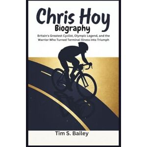 S. Bailey, Tim CHRIS HOY BIOGRAPHY: Britain's Greatest Cyclist, Olympic Legend, and the Warrior Who Turned Terminal Illness into Triumph S. Bailey, Tim CHRIS HOY BIOGRAPHY: Britain's Greatest Cyclist, Olympic Legend, and the Warrior Who Turned Terminal Illness into Triumph