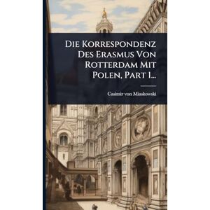 Miaskowski, Casimir Von Die Korrespondenz Des Erasmus Von Rotterdam Mit Polen, Part 1... Miaskowski, Casimir Von Die Korrespondenz Des Erasmus Von Rotterdam Mit Polen, Part 1...