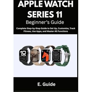 Guide, E. Apple Watch Series 11 Beginner’s Guide: Complete Step-by-Step Instructions to Set Up, Customize, Track Fitness, Use Apps, and Master All Functions Guide, E. Apple Watch Series 11 Beginner’s Guide: Complete Step-by-Step Instructions to Set Up, Customize, Track Fitness, Use Apps, and Master All Functions