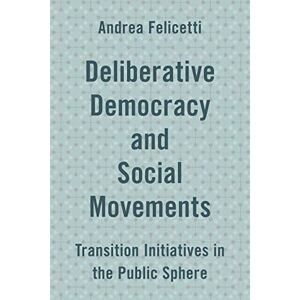Felicetti, Andrea Deliberative Democracy and Social Movements: Transition Initiatives in the Public Sphere Felicetti, Andrea Deliberative Democracy and Social Movements: Transition Initiatives in the Public Sphere