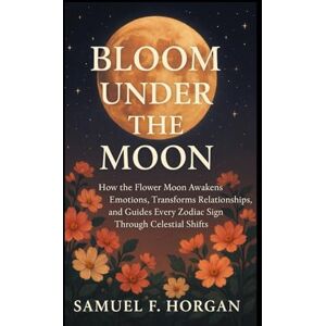 Horgan, Mr Samuel F Bloom Under the Moon: How the Flower Moon Awakens Emotions, Transforms Relationships, and Guides Every Zodiac Sign Through Celestial Shifts Horgan, Mr Samuel F Bloom Under the Moon: How the Flower Moon Awakens Emotions, Transforms Relationships, and Guides Every Zodiac Sign Through Celestial Shifts