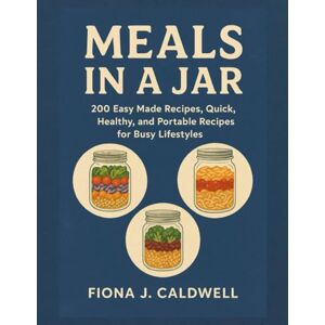 Caldwell, Fiona J. MEALS IN A JAR: 200 Easy Made Recipes, Quick, Healthy, and Portable Recipes for Busy Lifestyles Caldwell, Fiona J. MEALS IN A JAR: 200 Easy Made Recipes, Quick, Healthy, and Portable Recipes for Busy Lifestyles
