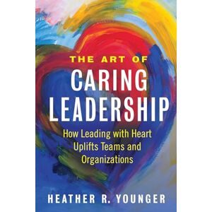 Heather Younger The Art of Caring Leadership: How Leading with Heart Uplifts Teams and Organizations Heather Younger The Art of Caring Leadership: How Leading with Heart Uplifts Teams and Organizations