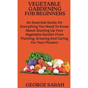 SARAH, GEORGE VEGETABLE GARDENING FOR BEGINNERS: An Essential Guide On Everything You Need To Know About Starting Up Your Vegetable Garden From Planting, Growing And Caring For Your Flowers SARAH, GEORGE VEGETABLE GARDENING FOR BEGINNERS: An Essential Guide On Everything You Need To Know About Starting Up Your Vegetable Garden From Planting, Growing And Caring For Your Flowers