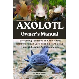 R. ALVES, JULIAN AXOLOTL OWNER'S MANUAL: Everything You Need To Know About Axolotl's Health Care, Feeding, Tank Setup, Habitat, Feeding And Much More. R. ALVES, JULIAN AXOLOTL OWNER'S MANUAL: Everything You Need To Know About Axolotl's Health Care, Feeding, Tank Setup, Habitat, Feeding And Much More.