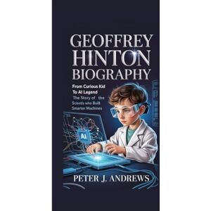 J. Andrews, Peter GEOFFREY HINTON BIOGRAPHY: From Curious Kid to AI Legend The Story of the Scientist Who Built Smarter Machines J. Andrews, Peter GEOFFREY HINTON BIOGRAPHY: From Curious Kid to AI Legend The Story of the Scientist Who Built Smarter Machines