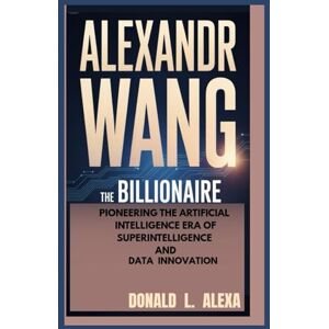 L. Alexa, Donald ALEXANDR WANG: The Billionaire Pioneering the Artificial Intelligence Era of Superintelligence and Data Innovation L. Alexa, Donald ALEXANDR WANG: The Billionaire Pioneering the Artificial Intelligence Era of Superintelligence and Data Innovation
