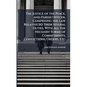 Archbold, John Frederick The Justice of the Peace, and Parish Officer, Comprising the Law Relative to Their Several Duties, With All the Necessry Forms of Commitments, Convictions, Orders, Etc Archbold, John Frederick The Justice of the Peace, and Parish Officer, Comprising the Law Relative to Their Several Duties, With All the Necessry Forms of Commitments, Convictions, Orders, Etc