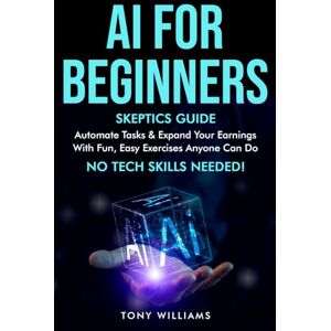 Williams, Tony AI FOR BEGINNERS: Skeptics Guide Automate tasks, streamline your life & expand your earnings with fun, easy exercises anyone can do NO TECH SKILLS needed! Williams, Tony AI FOR BEGINNERS: Skeptics Guide Automate tasks, streamline your life & expand your earnings with fun, easy exercises anyone can do NO TECH SKILLS needed!