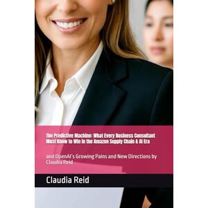 Reid, Claudia D The Predictive Machine: What Every Business Consultant Must Know to Win in the Amazon Supply Chain & AI Era: and OpenAI’s Growing Pains and New Directions by Claudia Reid Reid, Claudia D The Predictive Machine: What Every Business Consultant Must Know to Win in the Amazon Supply Chain & AI Era: and OpenAI’s Growing Pains and New Directions by Claudia Reid
