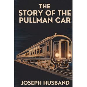 Husband, Joseph The Story of the Pullman Car: George Pullman, His Company, and the Golden Age of Railroads (Annotated) Husband, Joseph The Story of the Pullman Car: George Pullman, His Company, and the Golden Age of Railroads (Annotated)