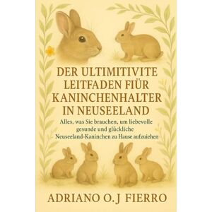 O.J FIERRO, ADRIANO DER ULTIMATIVE LEITFADEN FÜR KANINCHENHALTER IN NEUSEELAND: Alles, was Sie brauchen, um liebevolle, gesunde und glückliche Neuseeland-Kaninchen zu Hause aufzuziehen O.J FIERRO, ADRIANO DER ULTIMATIVE LEITFADEN FÜR KANINCHENHALTER IN NEUSEELAND: Alles, was Sie brauchen, um liebevolle, gesunde und glückliche Neuseeland-Kaninchen zu Hause aufzuziehen