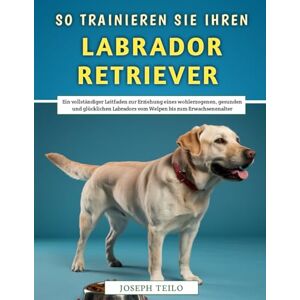 Teilo, Joseph So Trainieren Sie Ihren Labrador Retriever: Ein vollständiger Leitfaden zur Erziehung eines wohlerzogenen, gesunden und glücklichen Labradors vom Welpen bis zum Erwachsenenalter Teilo, Joseph So Trainieren Sie Ihren Labrador Retriever: Ein vollständiger Leitfaden zur Erziehung eines wohlerzogenen, gesunden und glücklichen Labradors vom Welpen bis zum Erwachsenenalter