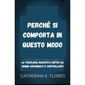 Flores, Catherina K. Perché si comporta in questo modo: La psicologia nascosta dietro gli uomini arrabbiati e controllanti Flores, Catherina K. Perché si comporta in questo modo: La psicologia nascosta dietro gli uomini arrabbiati e controllanti