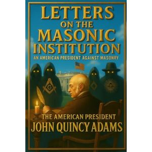 Adams, John Letters on the Masonic Institution: An American President Against Masonry Adams, John Letters on the Masonic Institution: An American President Against Masonry